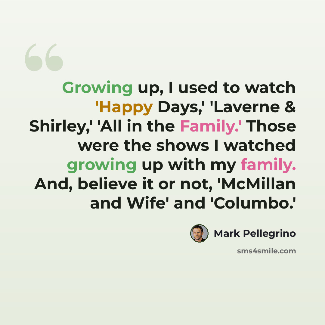 “Growing up, I used to watch 'Happy Days,' 'Laverne & Shirley,' 'All in the Family.' Those were the shows I watched growing up with my family. And, believe it or not, 'McMillan and Wife' and 'Columbo.'” quote by Mark Pellegrino