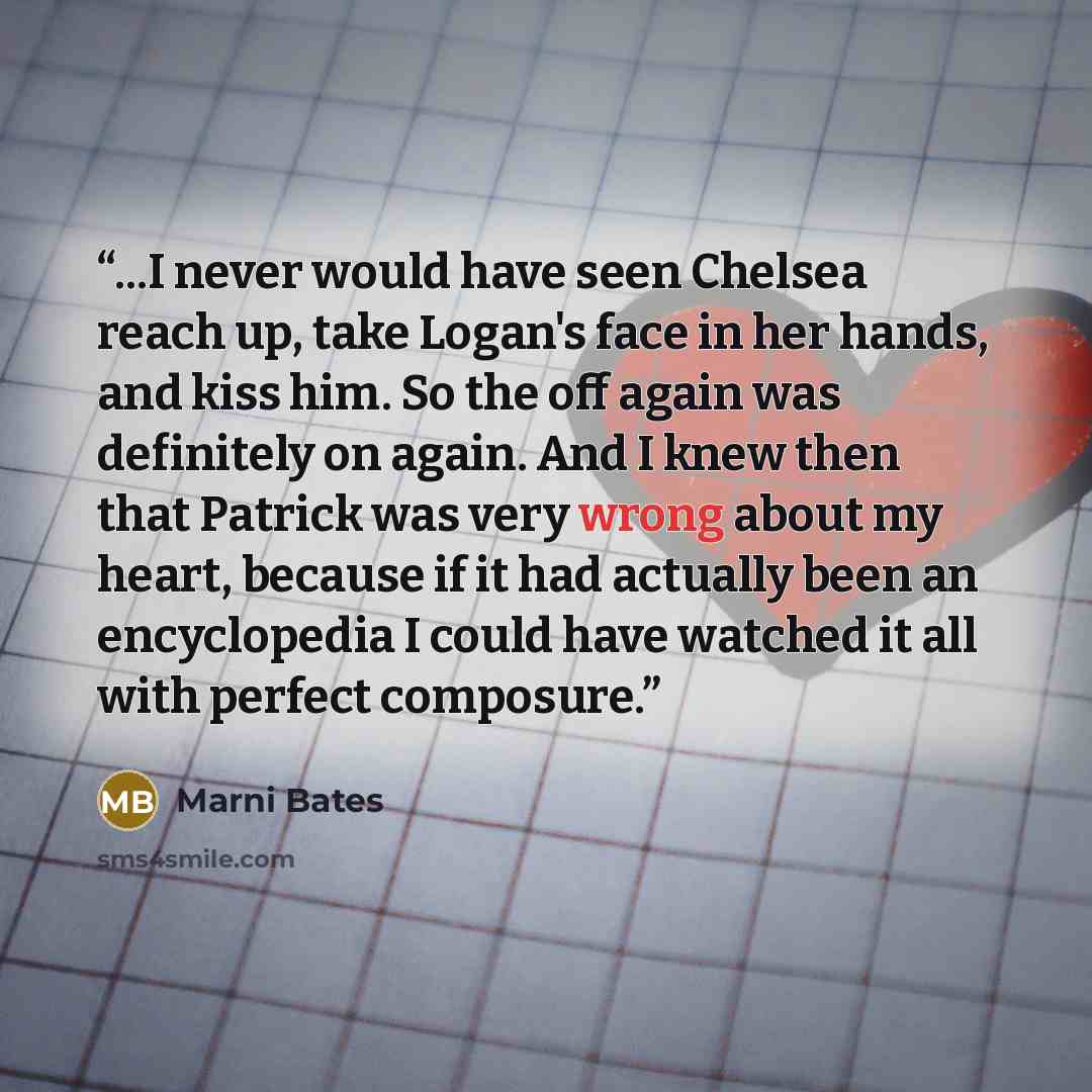 “...I never would have seen Chelsea reach up, take Logan's face in her hands, and kiss him. So the off again was definitely on again. And I knew then that Patrick was very wrong about my heart, because if it had actually been an encyclopedia I could have watched it all with perfect composure.” quote by Marni Bates