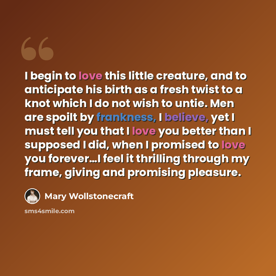 “I begin to love this little creature, and to anticipate his birth as a fresh twist to a knot which I do not wish to untie. Men are spoilt by frankness, I believe, yet I must tell you that I love you better than I supposed I did, when I promised to love you forever…I feel it thrilling through my…” quote by Mary Wollstonecraft