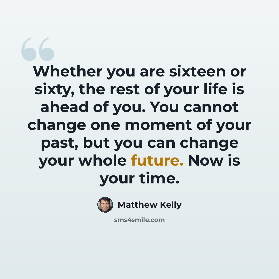 “Whether you are sixteen or sixty, the rest of your life is ahead of you. You cannot change one moment of your past, but you can change your whole future. Now is your time.” quote by Matthew Kelly