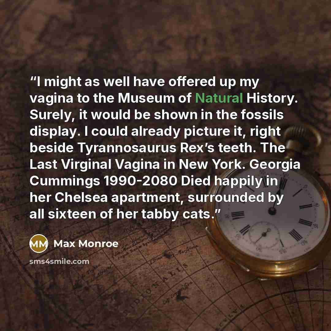 “I might as well have offered up my vagina to the Museum of Natural History. Surely, it would be shown in the fossils display. I could already picture it, right beside Tyrannosaurus Rex’s teeth. The Last Virginal Vagina in New York. Georgia Cummings 1990-2080 Died happily in her Chelsea apartment…” quote by Max Monroe