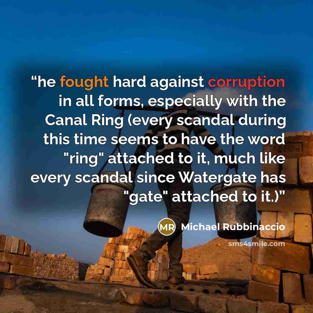 “he fought hard against corruption in all forms, especially with the Canal Ring (every scandal during this time seems to have the word "ring" attached to it, much like every scandal since Watergate has "gate" attached to it.)” quote by Michael Rubbinaccio