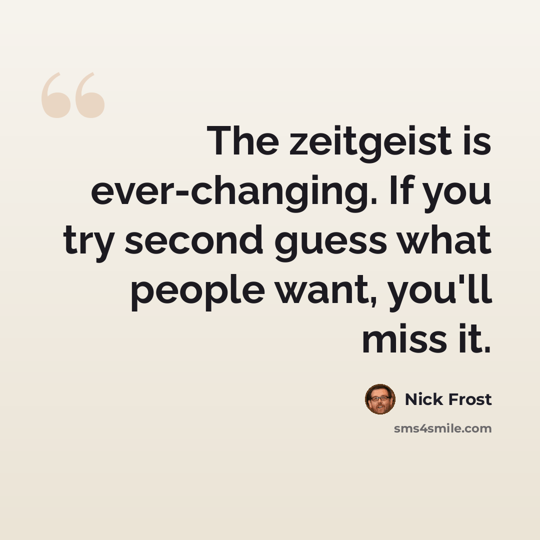 “The zeitgeist is ever-changing. If you try second guess what people want, you'll miss it.” quote by Nick Frost
