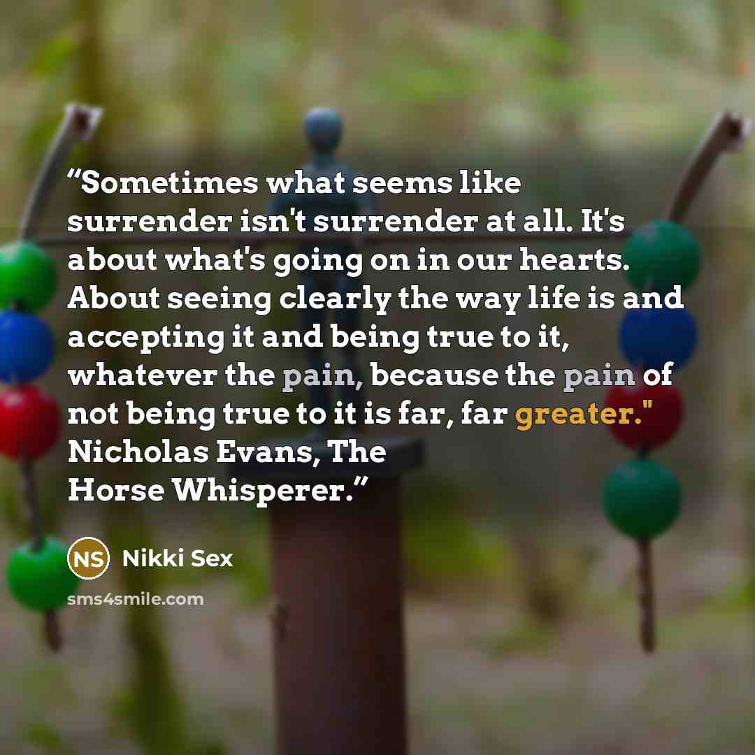 “Sometimes what seems like surrender isn't surrender at all. It's about what's going on in our hearts. About seeing clearly the way life is and accepting it and being true to it, whatever the pain, because the pain of not being true to it is far, far greater." Nicholas Evans, The Horse Whisperer.” quote by Nikki Sex