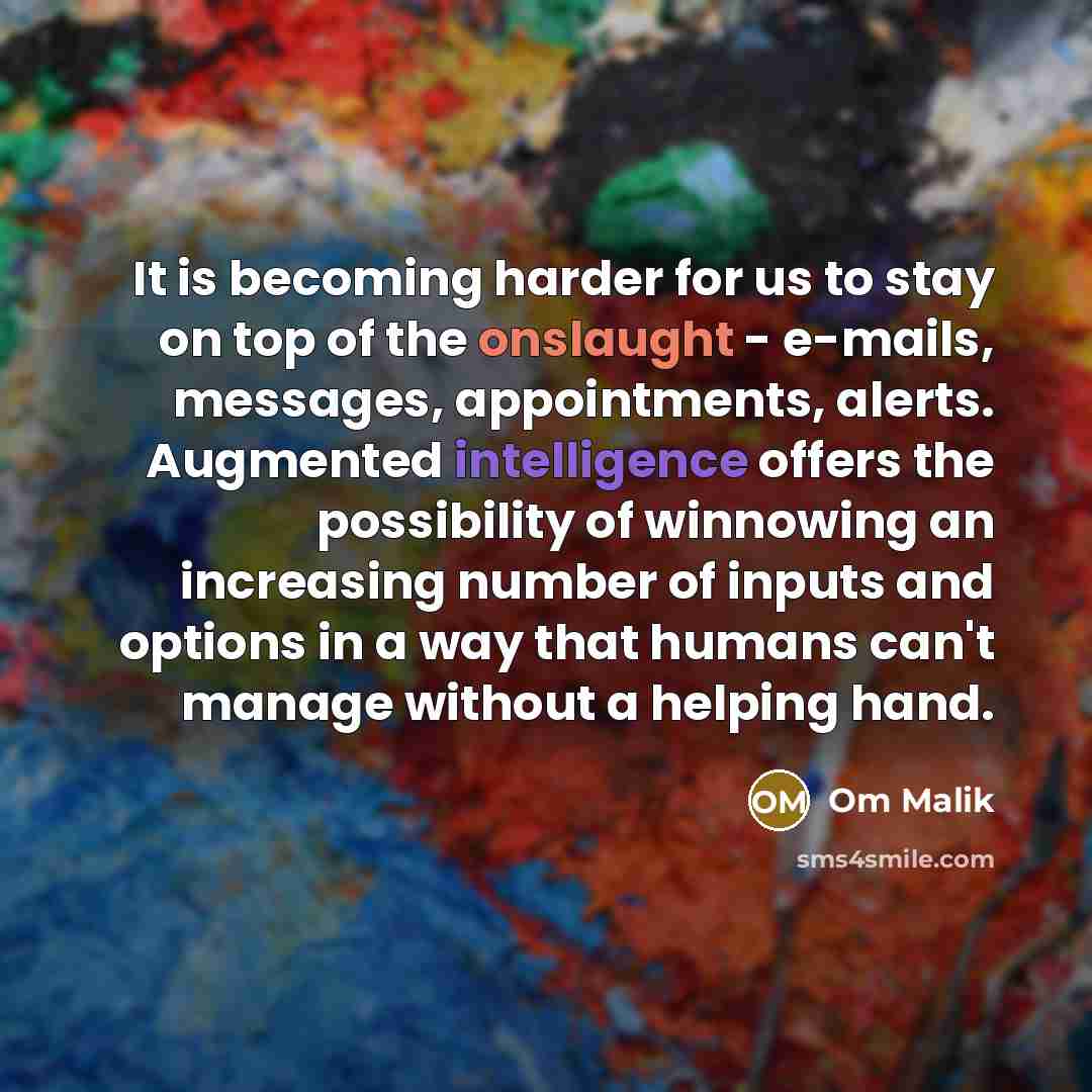 “It is becoming harder for us to stay on top of the onslaught - e-mails, messages, appointments, alerts. Augmented intelligence offers the possibility of winnowing an increasing number of inputs and options in a way that humans can't manage without a helping hand.” quote by Om Malik