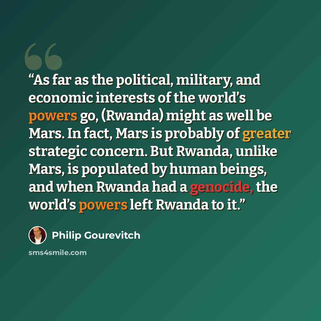 “As far as the political, military, and economic interests of the world’s powers go, (Rwanda) might as well be Mars. In fact, Mars is probably of greater strategic concern. But Rwanda, unlike Mars, is populated by human beings, and when Rwanda had a genocide, the world’s powers left Rwanda to it.” quote by Philip Gourevitch