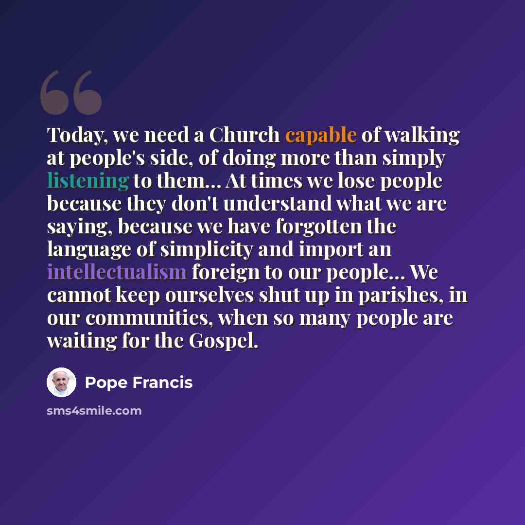 “Today, we need a Church capable of walking at people's side, of doing more than simply listening to them… At times we lose people because they don't understand what we are saying, because we have forgotten the language of simplicity and import an intellectualism foreign to our people… We cannot…” quote by Pope Francis