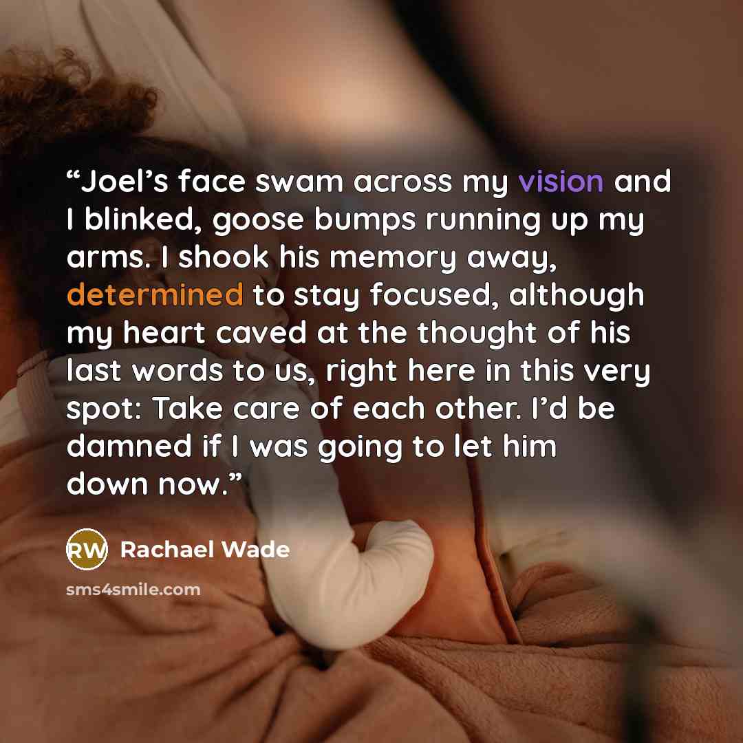 “Joel’s face swam across my vision and I blinked, goose bumps running up my arms. I shook his memory away, determined to stay focused, although my heart caved at the thought of his last words to us, right here in this very spot: Take care of each other. I’d be damned if I was going to let him down…” quote by Rachael Wade