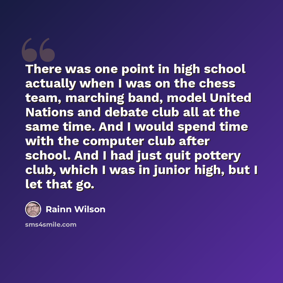 “There was one point in high school actually when I was on the chess team, marching band, model United Nations and debate club all at the same time. And I would spend time with the computer club after school. And I had just quit pottery club, which I was in junior high, but I let that go.” quote by Rainn Wilson