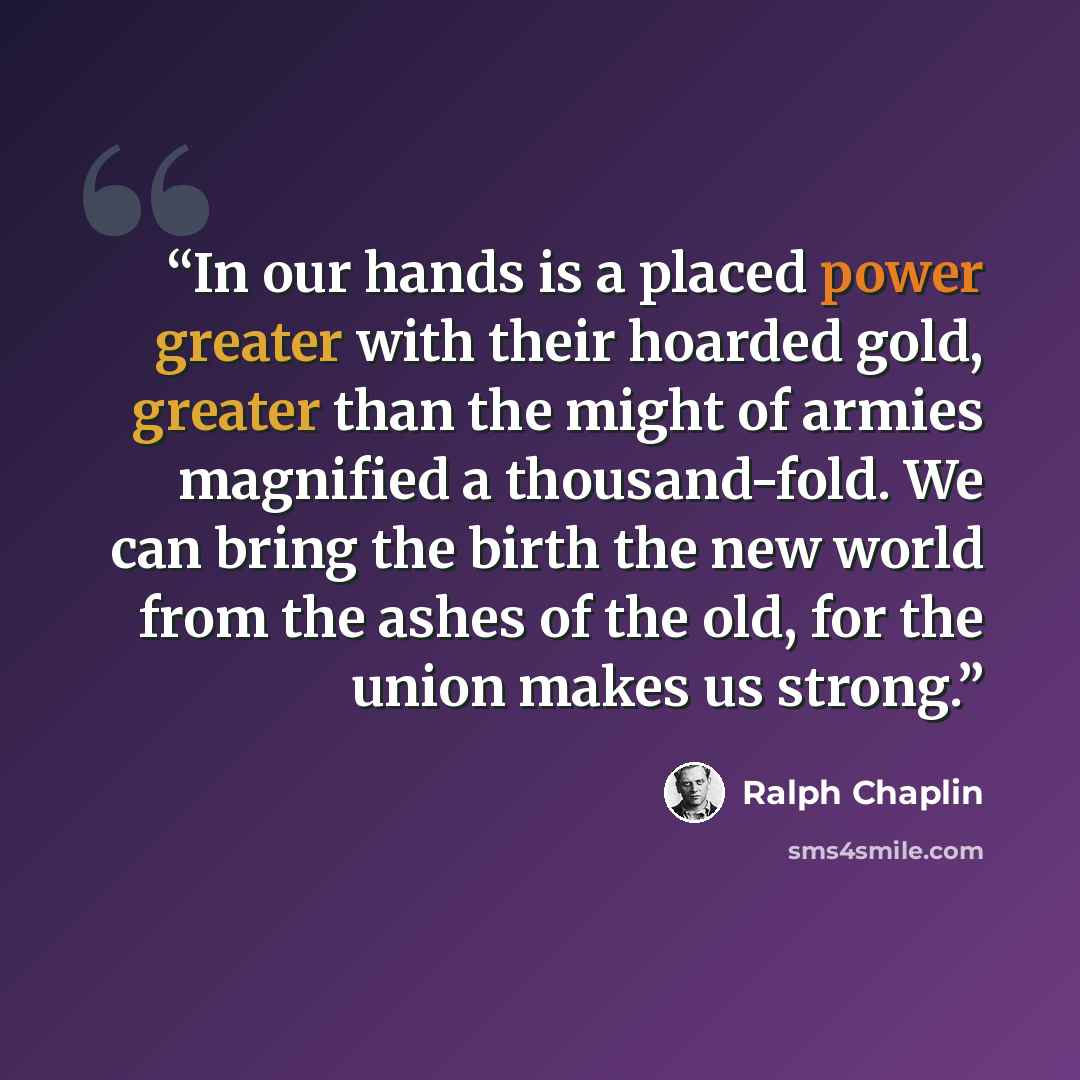 “In our hands is a placed power greater with their hoarded gold, greater than the might of armies magnified a thousand-fold. We can bring the birth the new world from the ashes of the old, for the union makes us strong.” quote by Ralph Chaplin