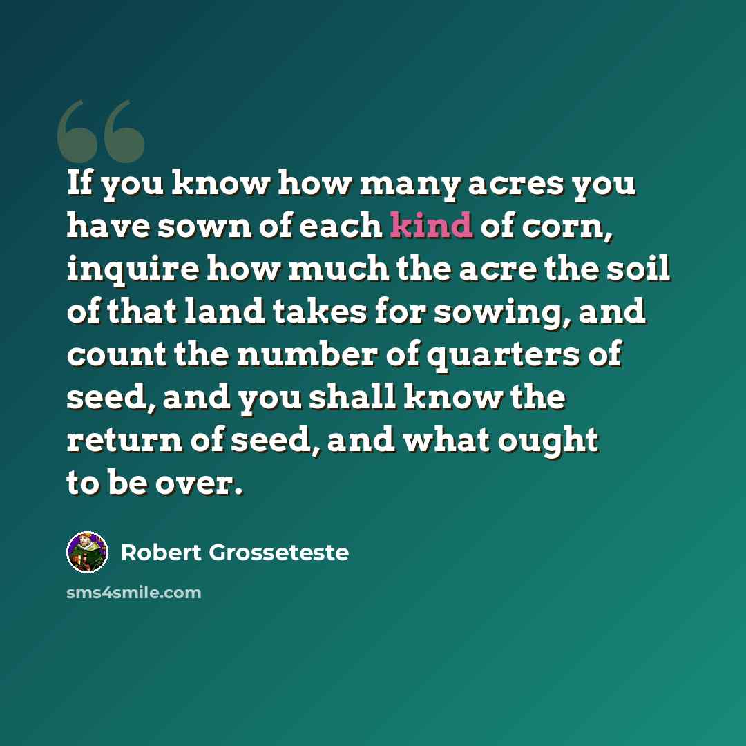 “If you know how many acres you have sown of each kind of corn, inquire how much the acre the soil of that land takes for sowing, and count the number of quarters of seed, and you shall know the return of seed, and what ought to be over.” quote by Robert Grosseteste
