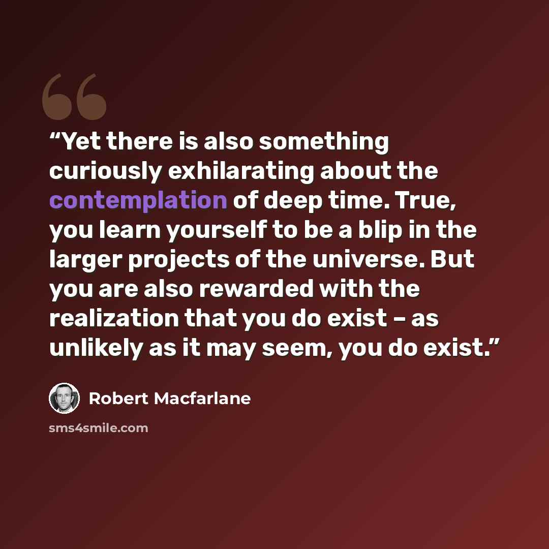 “Yet there is also something curiously exhilarating about the contemplation of deep time. True, you learn yourself to be a blip in the larger projects of the universe. But you are also rewarded with the realization that you do exist – as unlikely as it may seem, you do exist.” quote by Robert Macfarlane