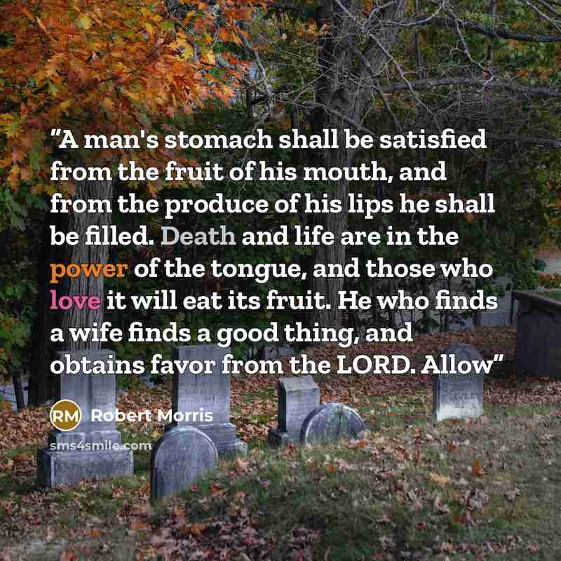 “A man's stomach shall be satisfied from the fruit of his mouth, and from the produce of his lips he shall be filled. Death and life are in the power of the tongue, and those who love it will eat its fruit. He who finds a wife finds a good thing, and obtains favor from the LORD. Allow” quote by Robert Morris