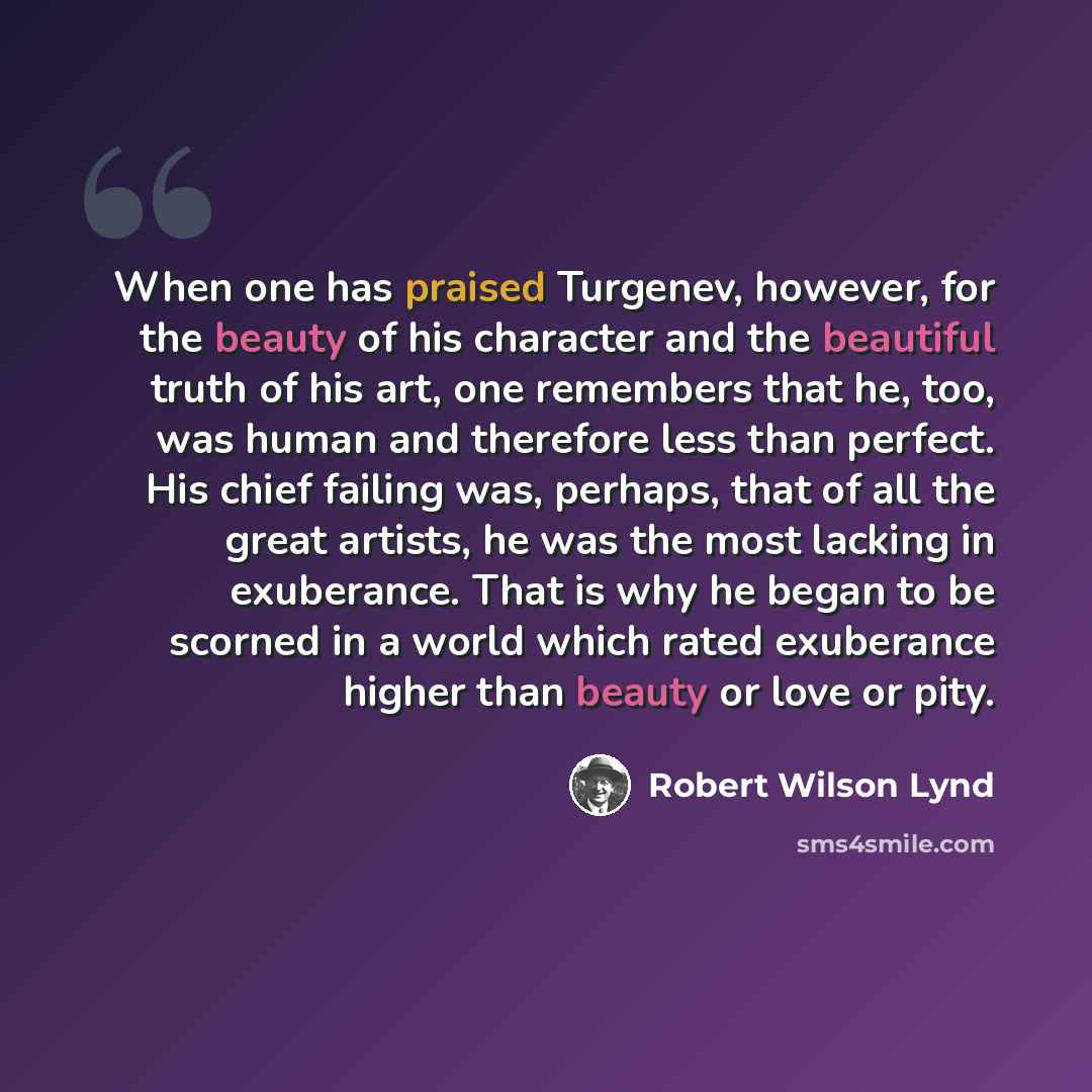“When one has praised Turgenev, however, for the beauty of his character and the beautiful truth of his art, one remembers that he, too, was human and therefore less than perfect. His chief failing was, perhaps, that of all the great artists, he was the most lacking in exuberance. That is why he…” quote by Robert Wilson Lynd