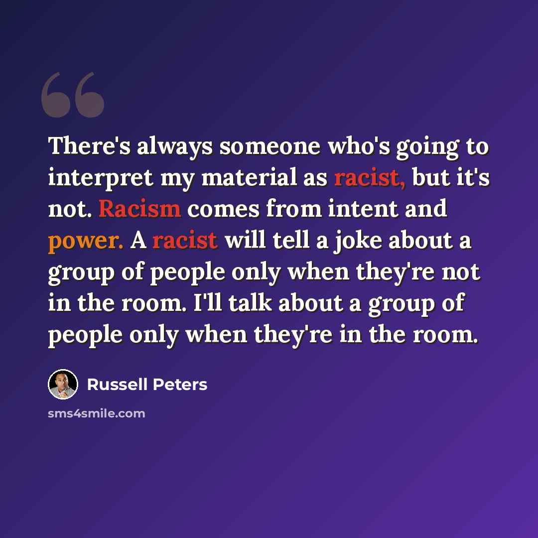 “There's always someone who's going to interpret my material as racist, but it's not. Racism comes from intent and power. A racist will tell a joke about a group of people only when they're not in the room. I'll talk about a group of people only when they're in the room.” quote by Russell Peters