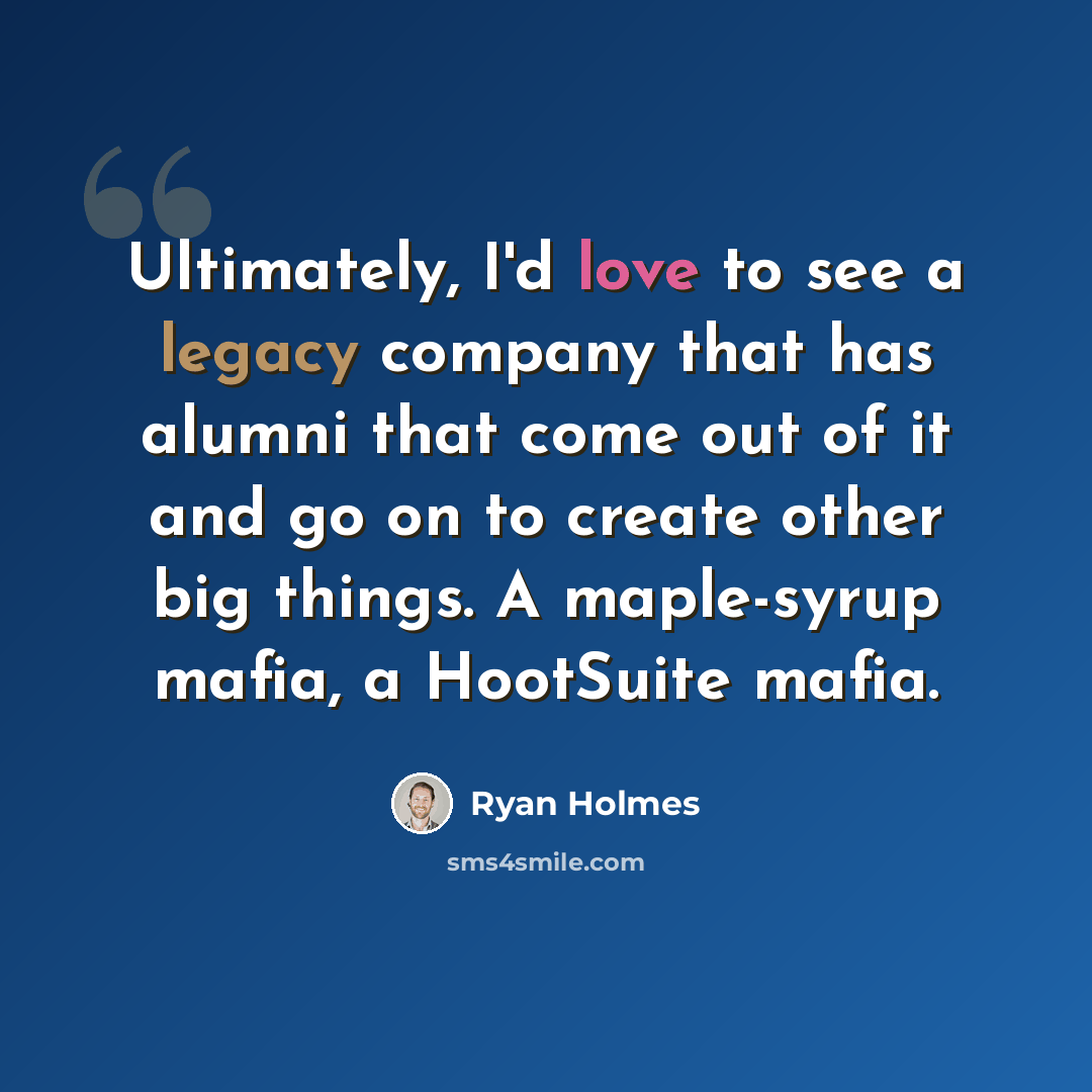 “Ultimately, I'd love to see a legacy company that has alumni that come out of it and go on to create other big things. A maple-syrup mafia, a HootSuite mafia.” quote by Ryan Holmes