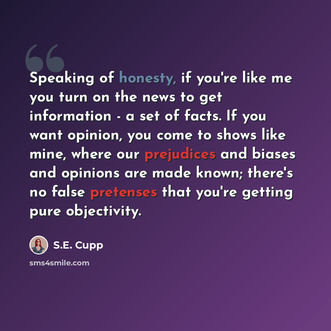 “Speaking of honesty, if you're like me you turn on the news to get information - a set of facts. If you want opinion, you come to shows like mine, where our prejudices and biases and opinions are made known; there's no false pretenses that you're getting pure objectivity.” quote by S.E. Cupp