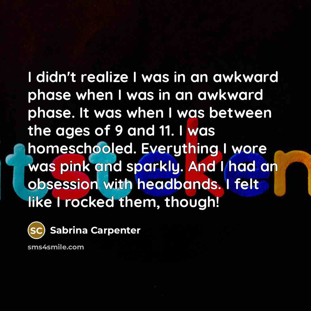 “I didn't realize I was in an awkward phase when I was in an awkward phase. It was when I was between the ages of 9 and 11. I was homeschooled. Everything I wore was pink and sparkly. And I had an obsession with headbands. I felt like I rocked them, though!” quote by Sabrina Carpenter