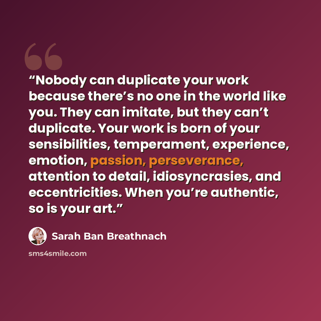 “Nobody can duplicate your work because there’s no one in the world like you. They can imitate, but they can’t duplicate. Your work is born of your sensibilities, temperament, experience, emotion, passion, perseverance, attention to detail, idiosyncrasies, and eccentricities. When you’re authentic…” quote by Sarah Ban Breathnach