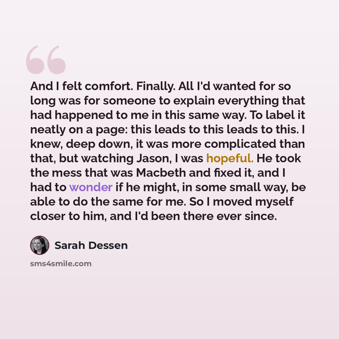 “And I felt comfort. Finally. All I'd wanted for so long was for someone to explain everything that had happened to me in this same way. To label it neatly on a page: this leads to this leads to this. I knew, deep down, it was more complicated than that, but watching Jason, I was hopeful. He took…” quote by Sarah Dessen