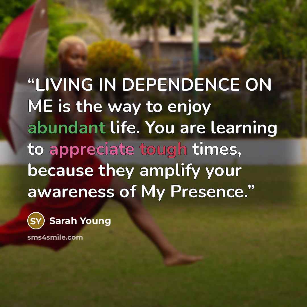 “LIVING IN DEPENDENCE ON ME is the way to enjoy abundant life. You are learning to appreciate tough times, because they amplify your awareness of My Presence.” quote by Sarah Young