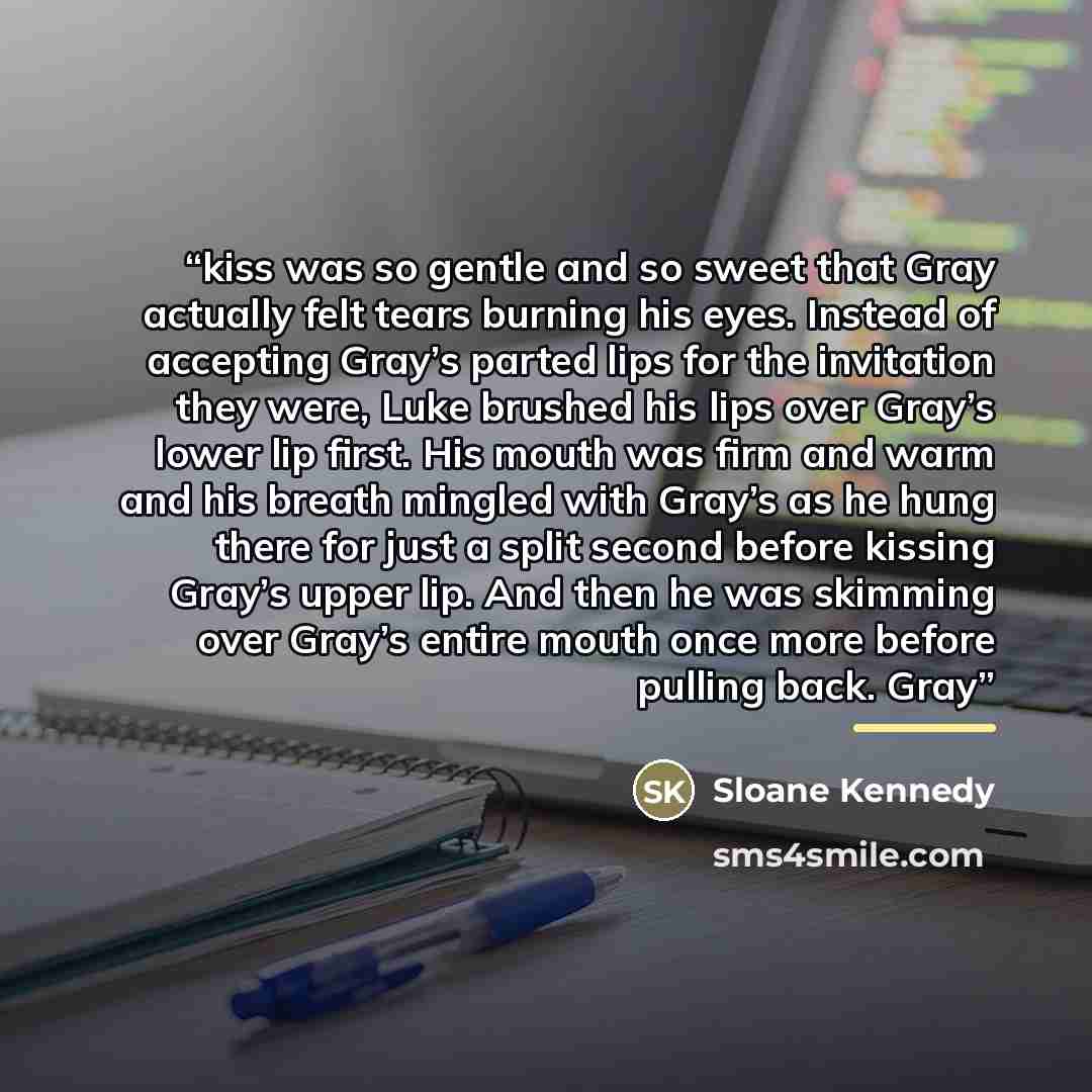 “kiss was so gentle and so sweet that Gray actually felt tears burning his eyes. Instead of accepting Gray’s parted lips for the invitation they were, Luke brushed his lips over Gray’s lower lip first. His mouth was firm and warm and his breath mingled with Gray’s as he hung there for just a split…” quote by Sloane Kennedy