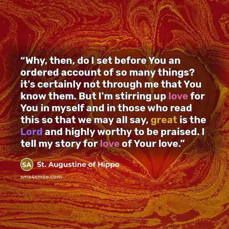 “Why, then, do I set before You an ordered account of so many things? it's certainly not through me that You know them. But I'm stirring up love for You in myself and in those who read this so that we may all say, great is the Lord and highly worthy to be praised. I tell my story for love of Your…” quote by St. Augustine of Hippo