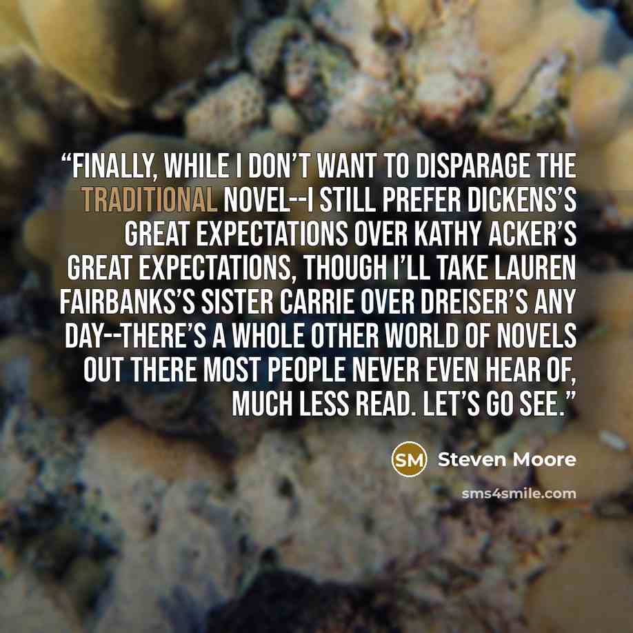 “Finally, while I don’t want to disparage the traditional novel--I still prefer Dickens’s Great Expectations over Kathy Acker’s Great Expectations, though I’ll take Lauren Fairbanks’s Sister Carrie over Dreiser’s any day--there’s a whole other world of novels out there most people never even hear…” quote by Steven Moore