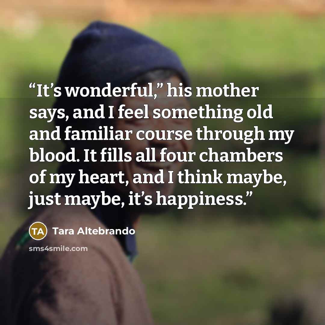 “It’s wonderful,” his mother says, and I feel something old and familiar course through my blood. It fills all four chambers of my heart, and I think maybe, just maybe, it’s happiness.” quote by Tara Altebrando