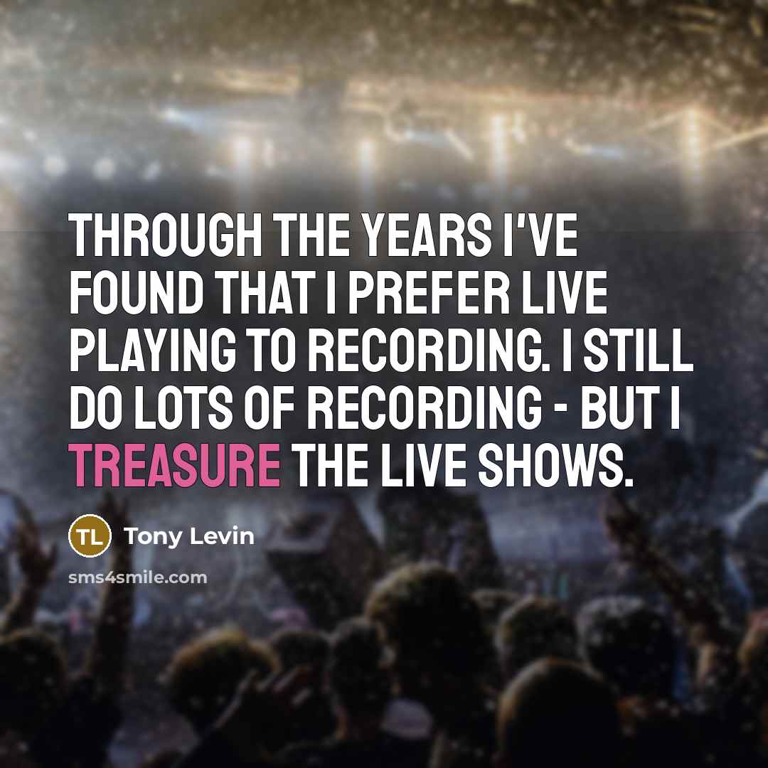“Through the years I've found that I prefer live playing to recording. I still do lots of recording - but I treasure the live shows.” quote by Tony Levin