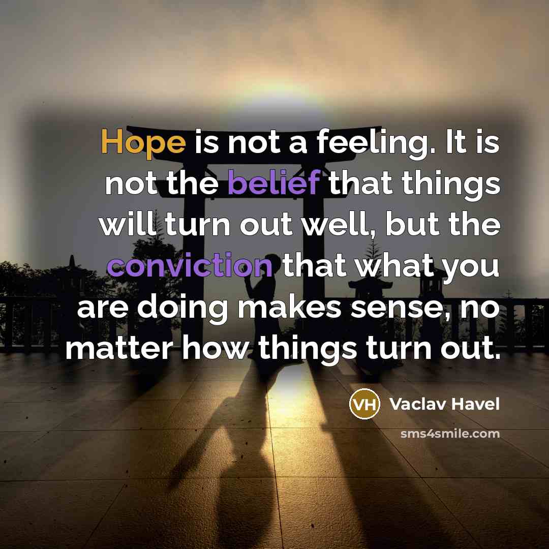 “Hope is not a feeling. It is not the belief that things will turn out well, but the conviction that what you are doing makes sense, no matter how things turn out.” quote by Vaclav Havel