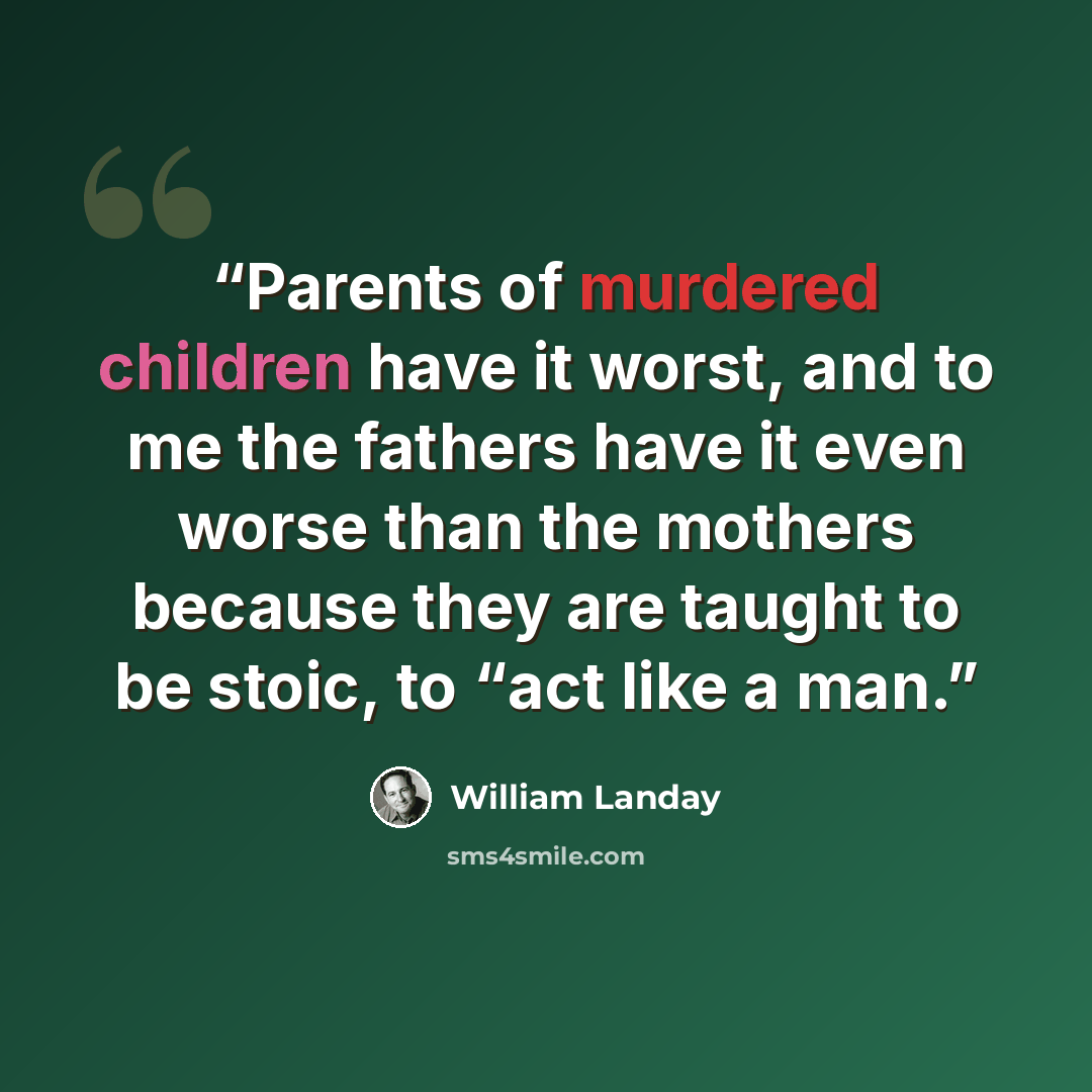 “Parents of murdered children have it worst, and to me the fathers have it even worse than the mothers because they are taught to be stoic, to “act like a man.” quote by William Landay