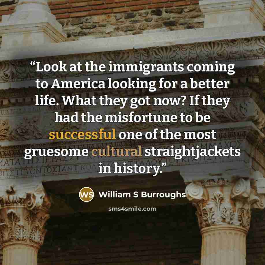 “Look at the immigrants coming to America looking for a better life. What they got now? If they had the misfortune to be successful one of the most gruesome cultural straightjackets in history.” quote by William S Burroughs