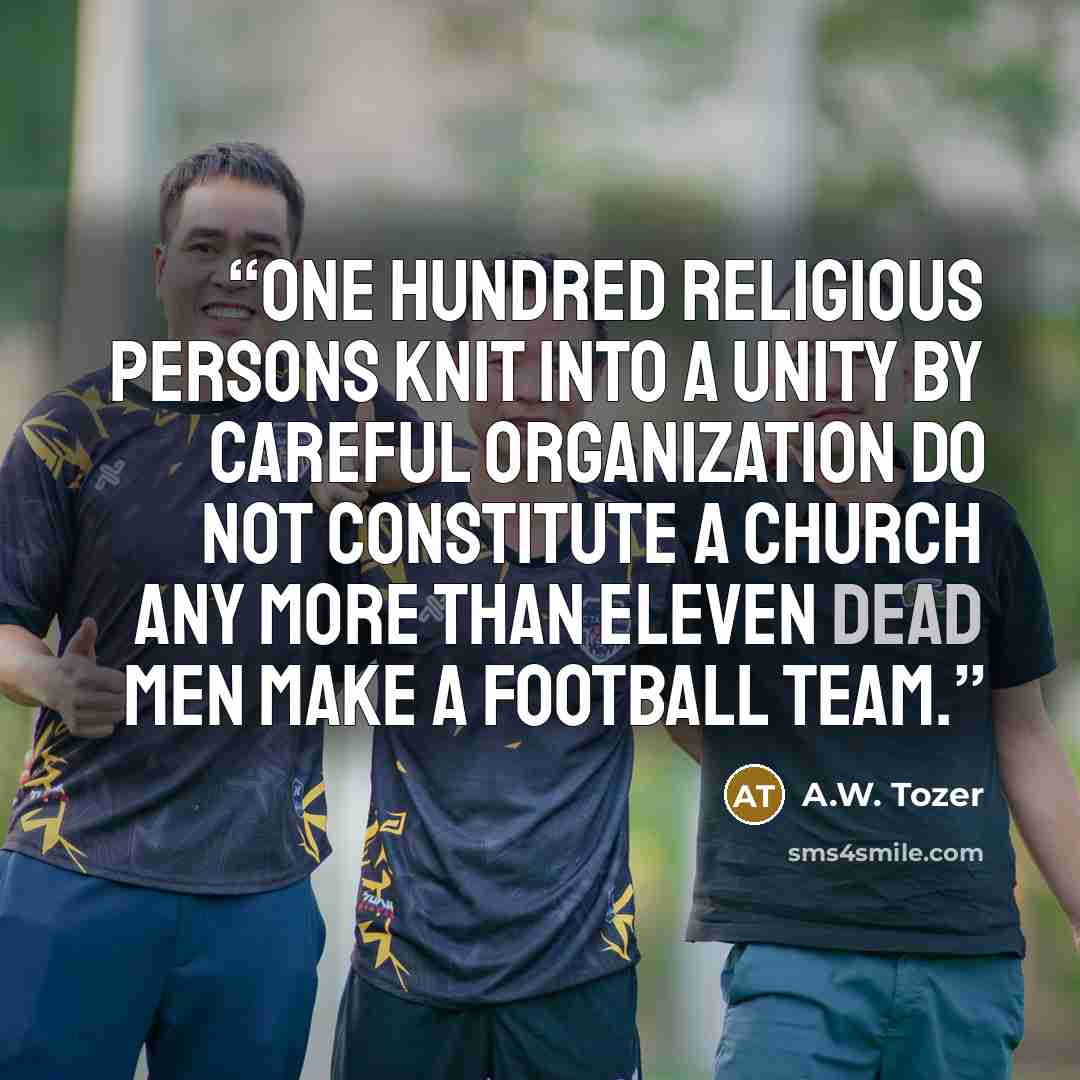 “One hundred religious persons knit into a unity by careful organization do not constitute a church any more than eleven dead men make a football team.” quote by A.W. Tozer