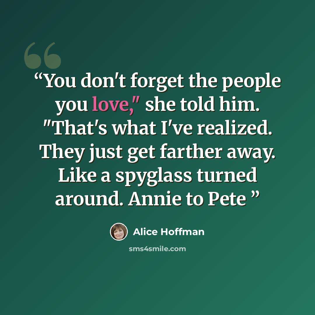 “You don't forget the people you love," she told him. "That's what I've realized. They just get farther away. Like a spyglass turned around. Annie to Pete” quote by Alice Hoffman