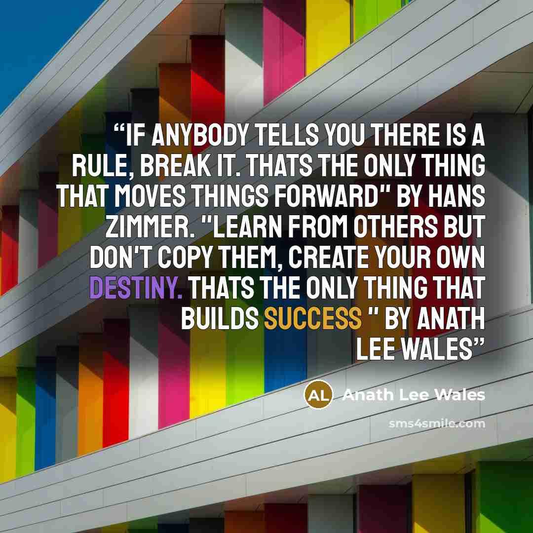 “if anybody tells you there is a rule, break it. Thats the only thing that moves things forward" by Hans Zimmer. "learn from others but don't copy them, create your own destiny. thats the only thing that builds success " by ANATH LEE WALES” quote by anath lee wales