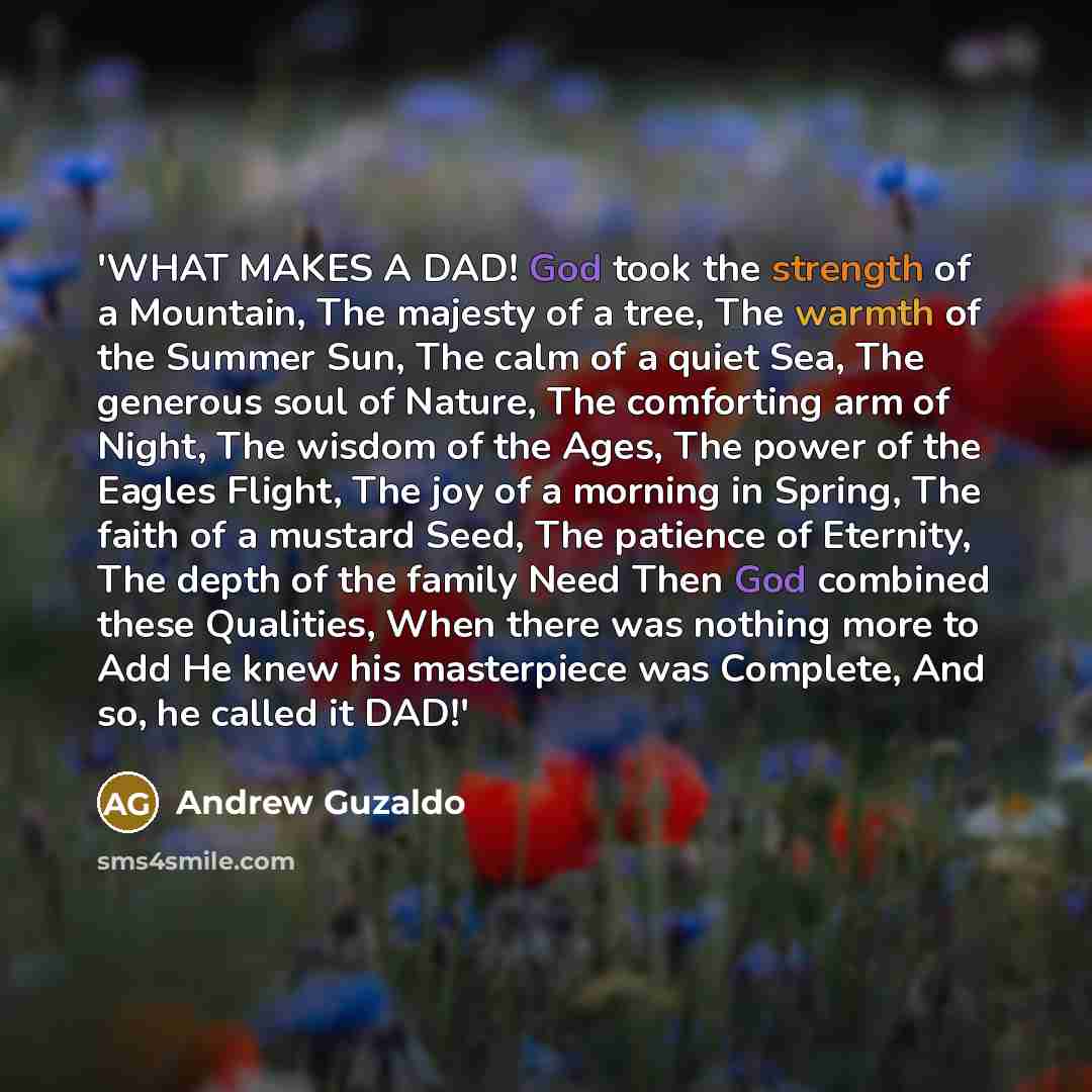 “'WHAT MAKES A DAD! God took the strength of a Mountain, The majesty of a tree, The warmth of the Summer Sun, The calm of a quiet Sea, The generous soul of Nature, The comforting arm of Night, The wisdom of the Ages, The power of the Eagles Flight, The joy of a morning in Spring, The faith of a…” quote by Andrew Guzaldo