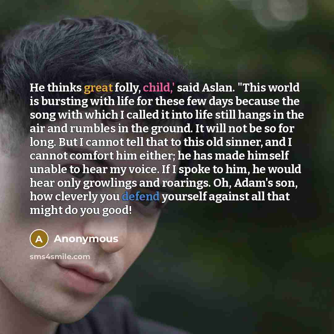 “He thinks great folly, child,' said Aslan. "This world is bursting with life for these few days because the song with which I called it into life still hangs in the air and rumbles in the ground. It will not be so for long. But I cannot tell that to this old sinner, and I cannot comfort him…” quote by Anonymous