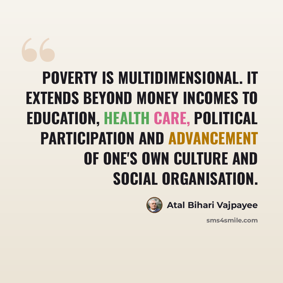 “Poverty is multidimensional. It extends beyond money incomes to education, health care, political participation and advancement of one's own culture and social organisation.” quote by Atal Bihari Vajpayee