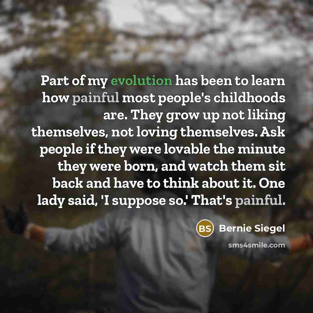 “Part of my evolution has been to learn how painful most people's childhoods are. They grow up not liking themselves, not loving themselves. Ask people if they were lovable the minute they were born, and watch them sit back and have to think about it. One lady said, 'I suppose so.' That's painful.” quote by Bernie Siegel