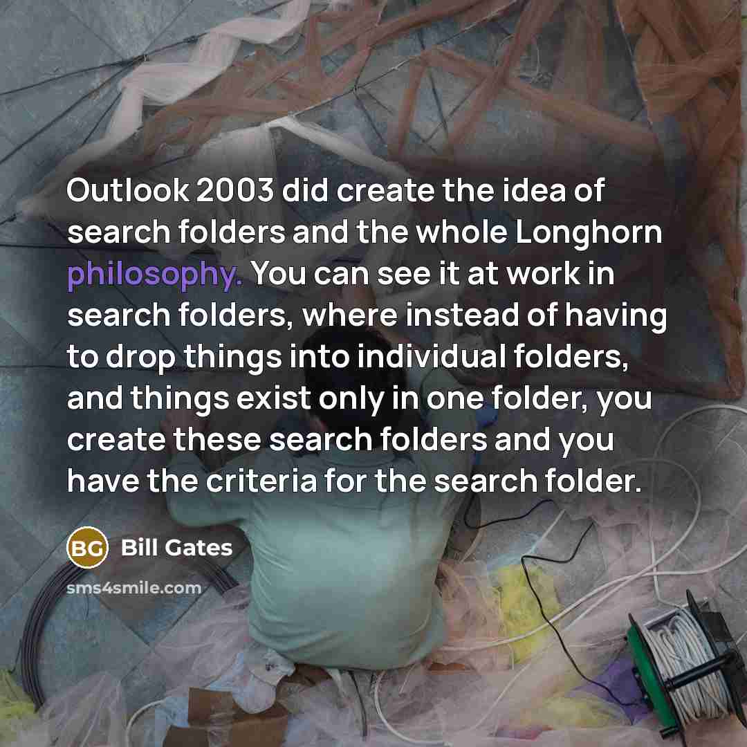 “Outlook 2003 did create the idea of search folders and the whole Longhorn philosophy. You can see it at work in search folders, where instead of having to drop things into individual folders, and things exist only in one folder, you create these search folders and you have the criteria for the…” quote by Bill Gates
