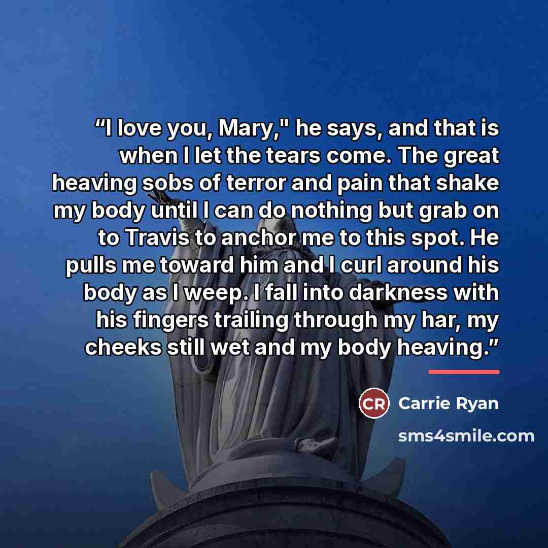“I love you, Mary," he says, and that is when I let the tears come. The great heaving sobs of terror and pain that shake my body until I can do nothing but grab on to Travis to anchor me to this spot. He pulls me toward him and I curl around his body as I weep. I fall into darkness with his fingers…” quote by Carrie Ryan