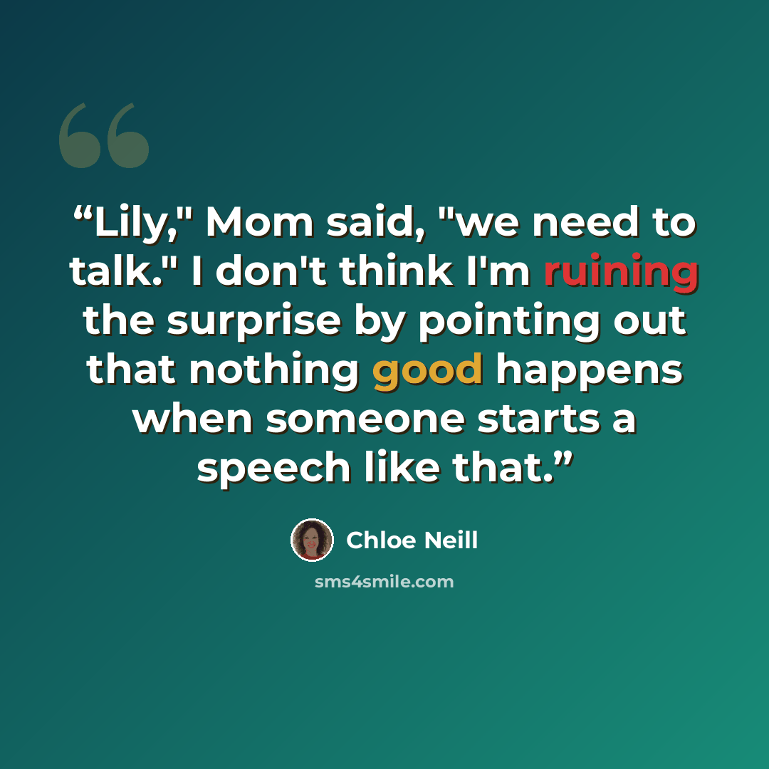 “Lily," Mom said, "we need to talk." I don't think I'm ruining the surprise by pointing out that nothing good happens when someone starts a speech like that.” quote by Chloe Neill
