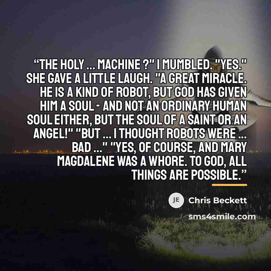 “The Holy ... Machine ?" I mumbled. "Yes." She gave a little laugh. "A great miracle. He is a kind of robot, but God has given him a soul - and not an ordinary human soul either, but the soul of a saint or an angel!" "But ... I thought robots were ... bad ..." "Yes, of course, and Mary Magdalene…” quote by Chris Beckett