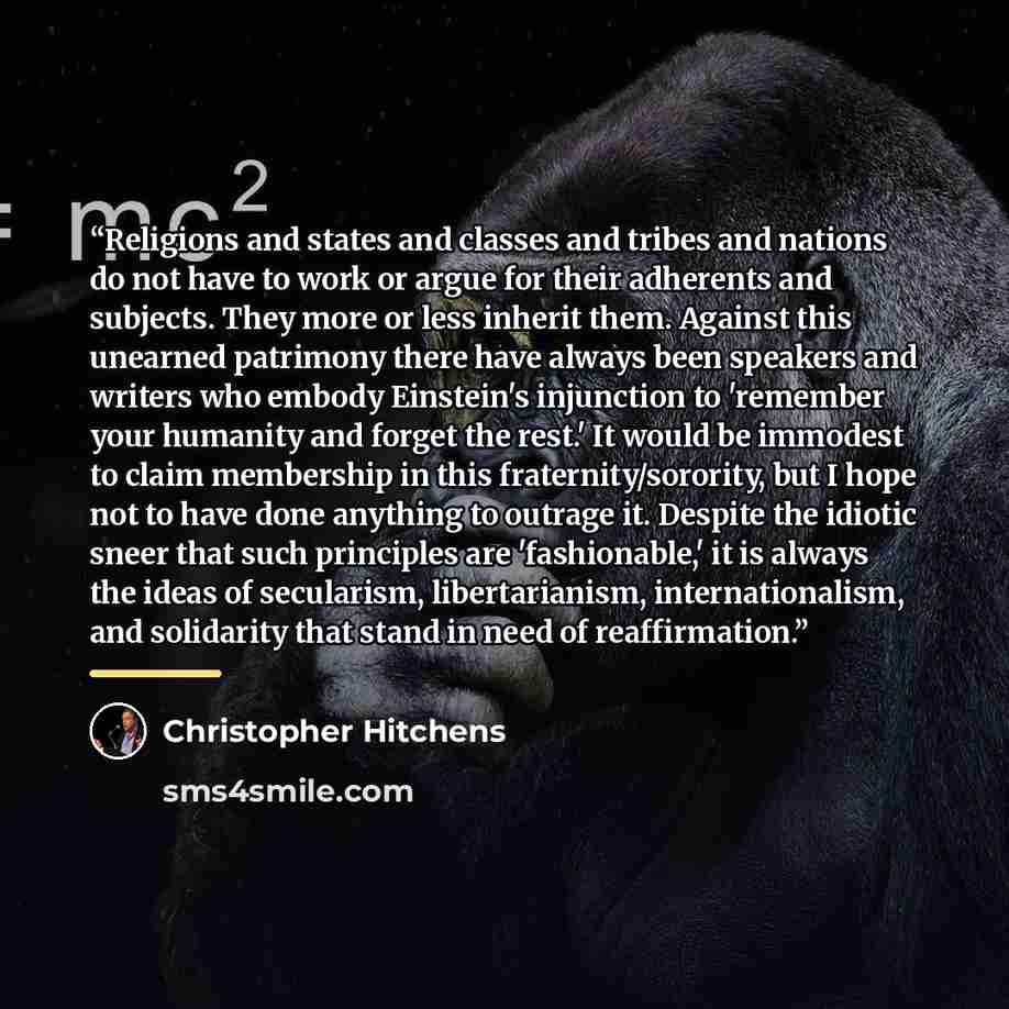 “Religions and states and classes and tribes and nations do not have to work or argue for their adherents and subjects. They more or less inherit them. Against this unearned patrimony there have always been speakers and writers who embody Einstein's injunction to 'remember your humanity and forget…” quote by Christopher Hitchens
