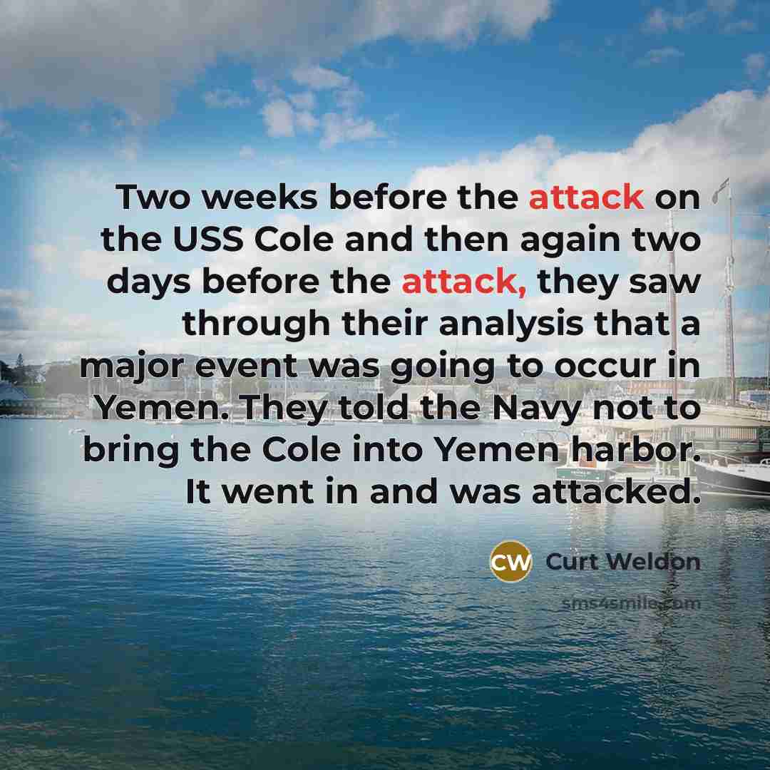 “Two weeks before the attack on the USS Cole and then again two days before the attack, they saw through their analysis that a major event was going to occur in Yemen. They told the Navy not to bring the Cole into Yemen harbor. It went in and was attacked.” quote by Curt Weldon