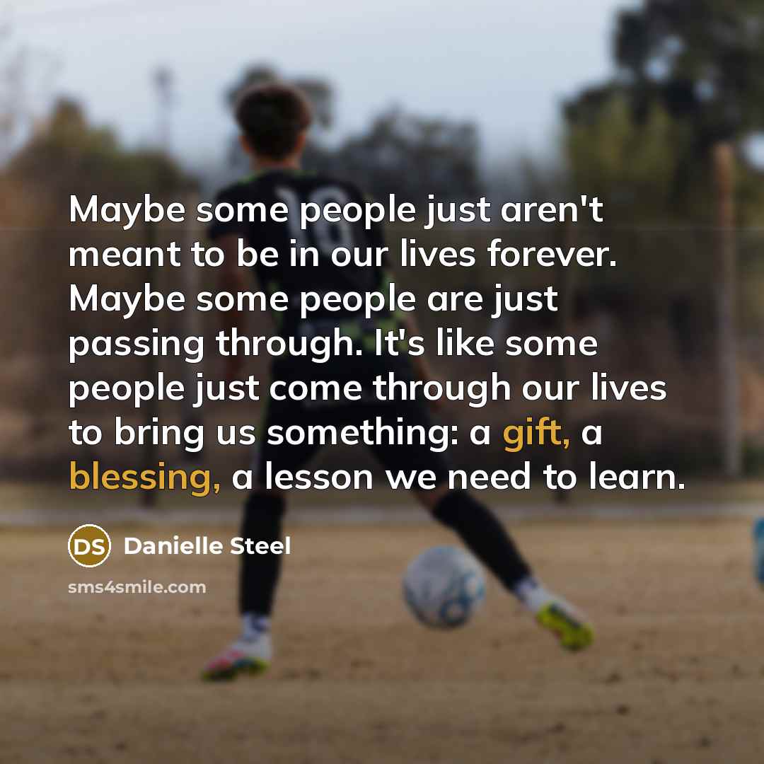 “Maybe some people just aren't meant to be in our lives forever. Maybe some people are just passing through. It's like some people just come through our lives to bring us something: a gift, a blessing, a lesson we need to learn.” quote by Danielle Steel