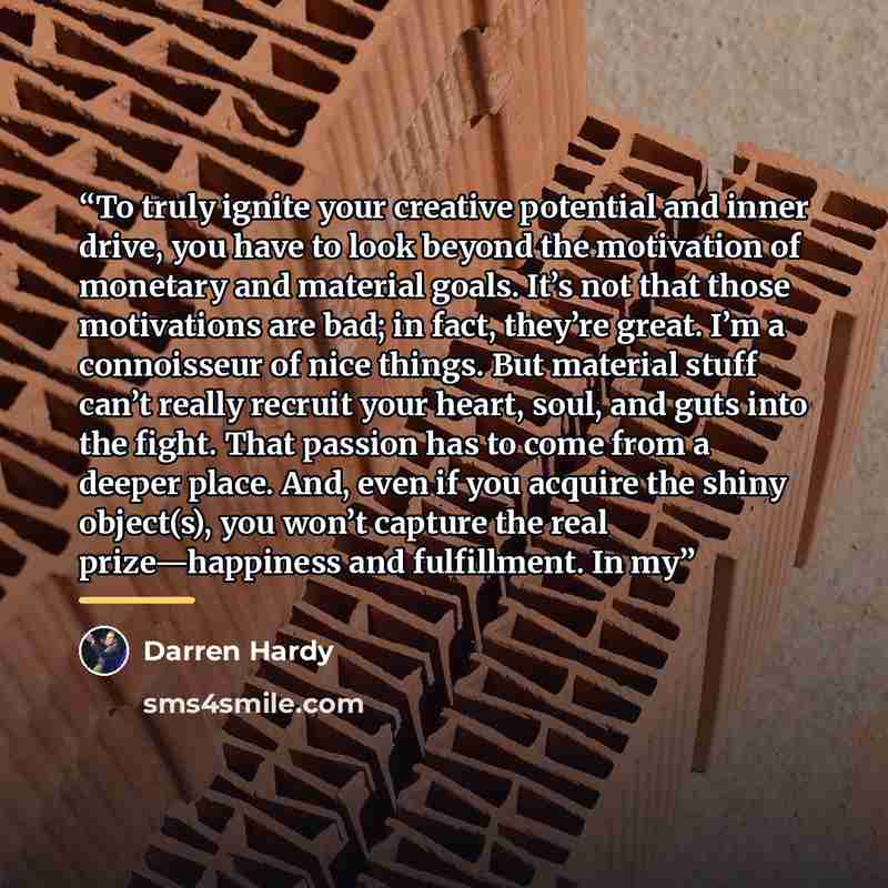 “To truly ignite your creative potential and inner drive, you have to look beyond the motivation of monetary and material goals. It’s not that those motivations are bad; in fact, they’re great. I’m a connoisseur of nice things. But material stuff can’t really recruit your heart, soul, and guts into…” quote by Darren Hardy