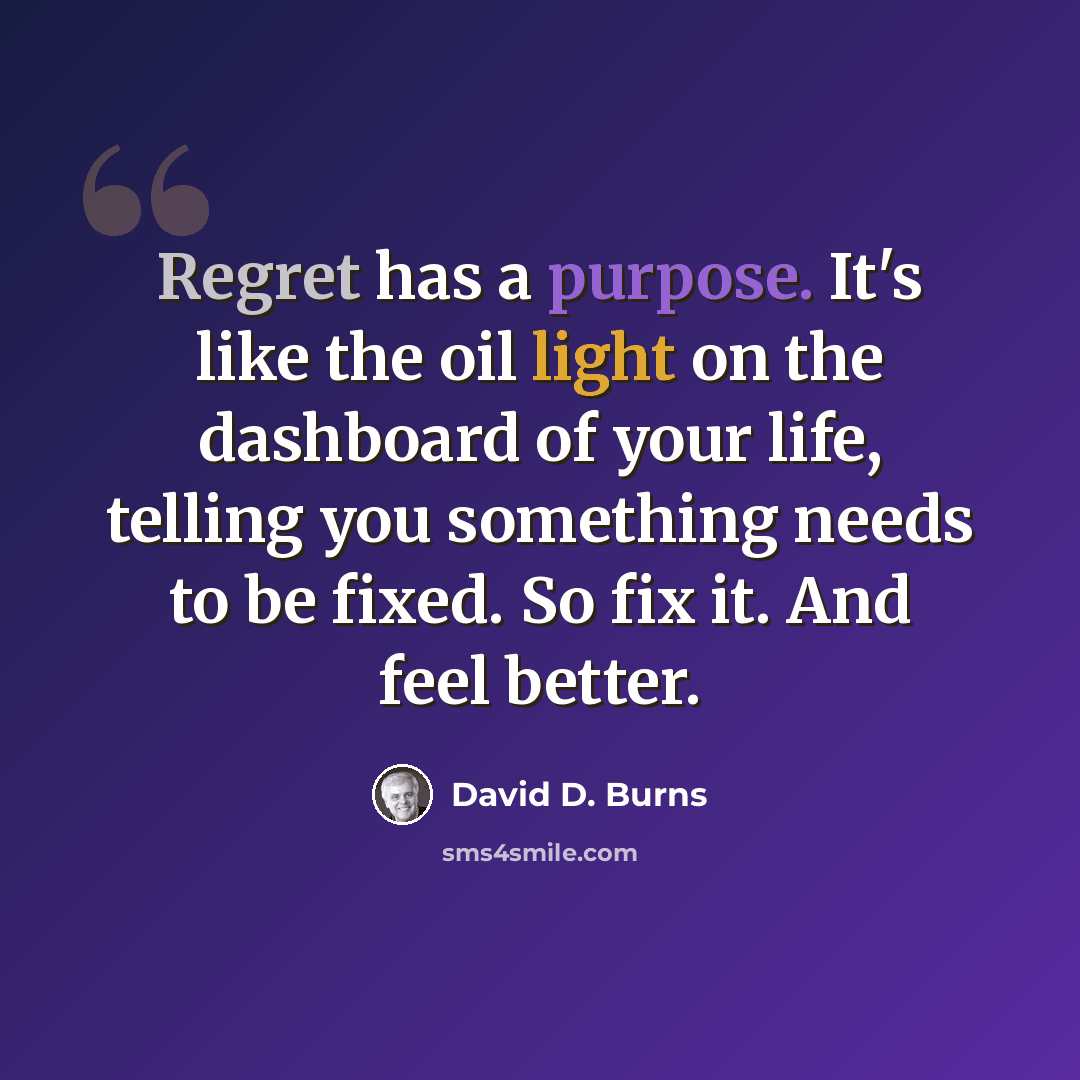 “Regret has a purpose. It's like the oil light on the dashboard of your life, telling you something needs to be fixed. So fix it. And feel better.” quote by David D. Burns