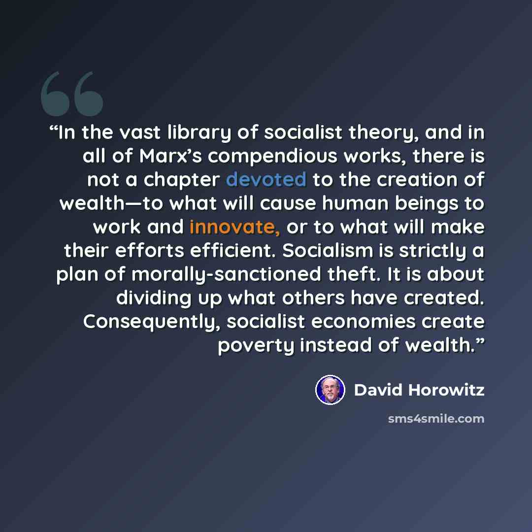 “In the vast library of socialist theory, and in all of Marx’s compendious works, there is not a chapter devoted to the creation of wealth—to what will cause human beings to work and innovate, or to what will make their efforts efficient. Socialism is strictly a plan of morally-sanctioned theft. It…” quote by David Horowitz
